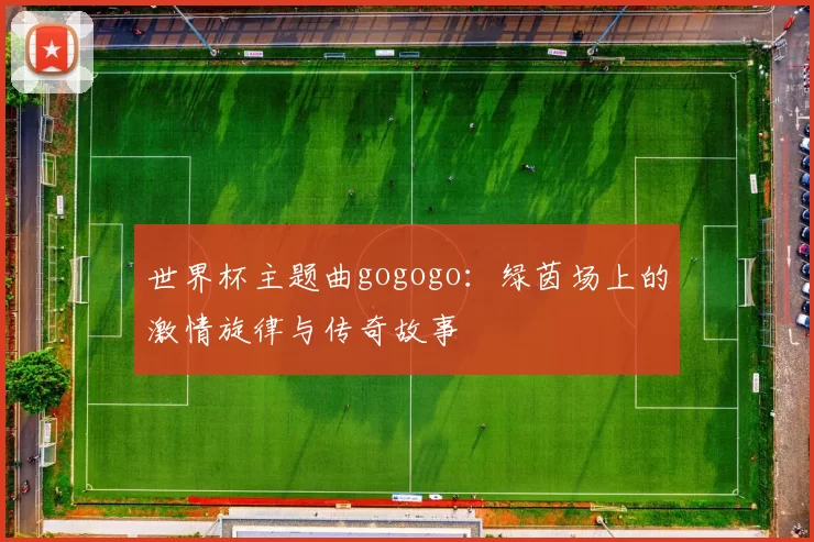 世界杯主题曲gogogo：绿茵场上的激情旋律与传奇故事