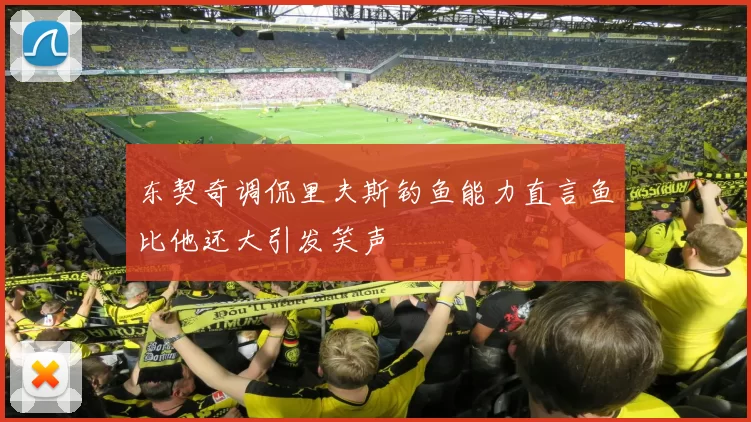 东契奇调侃里夫斯钓鱼能力直言鱼比他还大引发笑声