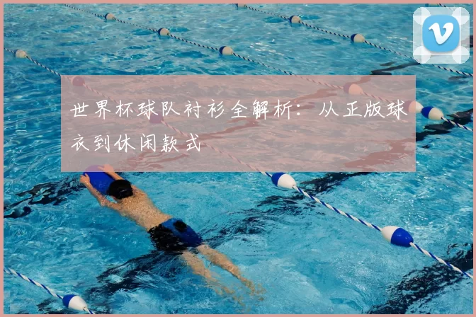 世界杯球队衬衫全解析:从正版球衣到休闲款式