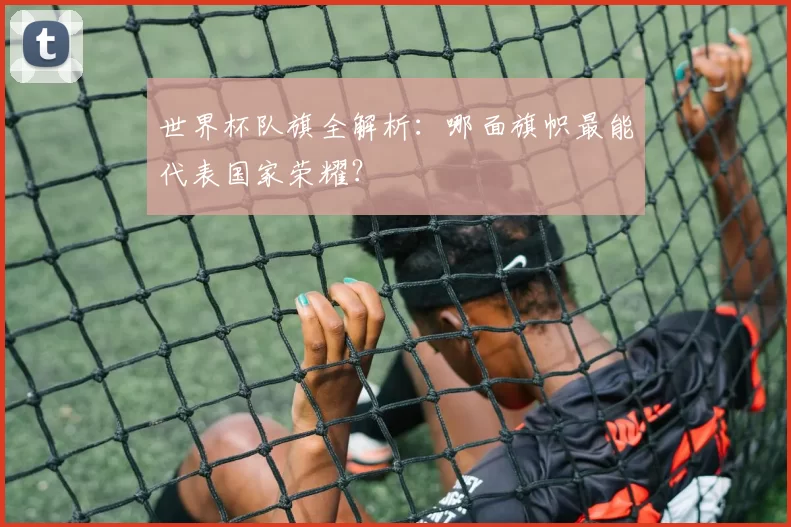 世界杯队旗全解析:哪面旗帜最能代表国家荣耀?