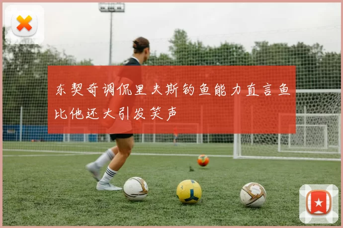东契奇调侃里夫斯钓鱼能力直言鱼比他还大引发笑声