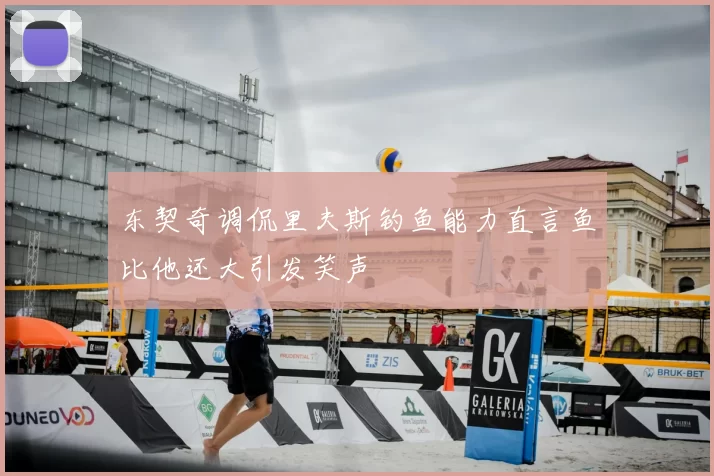 东契奇调侃里夫斯钓鱼能力直言鱼比他还大引发笑声