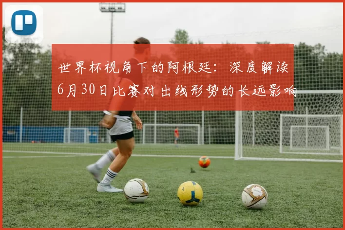 世界杯视角下的阿根廷:深度解读6月30日比赛对出线形势的长远影响