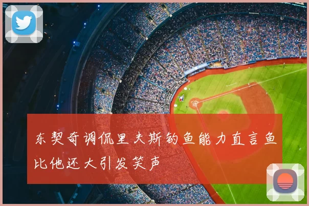 东契奇调侃里夫斯钓鱼能力直言鱼比他还大引发笑声
