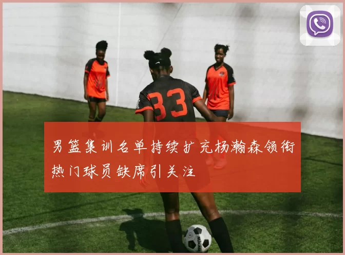 男篮集训名单持续扩充杨瀚森领衔热门球员缺席引关注