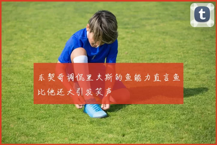 东契奇调侃里夫斯钓鱼能力直言鱼比他还大引发笑声