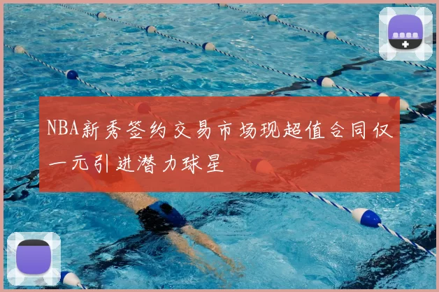 NBA新秀签约交易市场现超值合同仅一元引进潜力球星