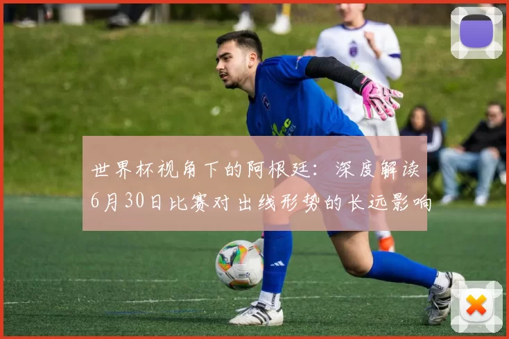 世界杯视角下的阿根廷:深度解读6月30日比赛对出线形势的长远影响