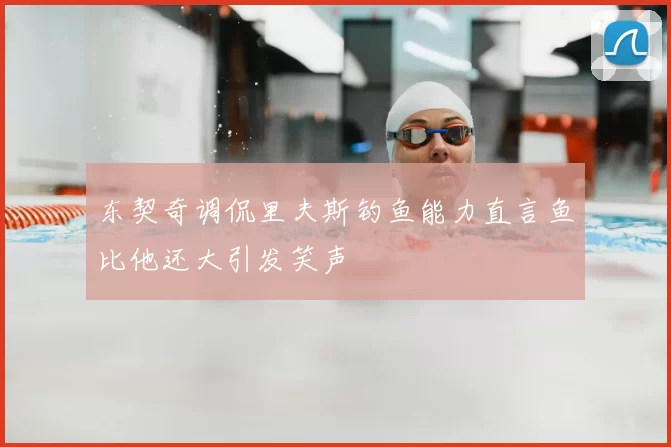 东契奇调侃里夫斯钓鱼能力直言鱼比他还大引发笑声