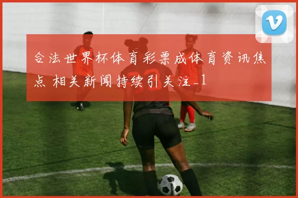 合法世界杯体育彩票成体育资讯焦点 相关新闻持续引关注_1