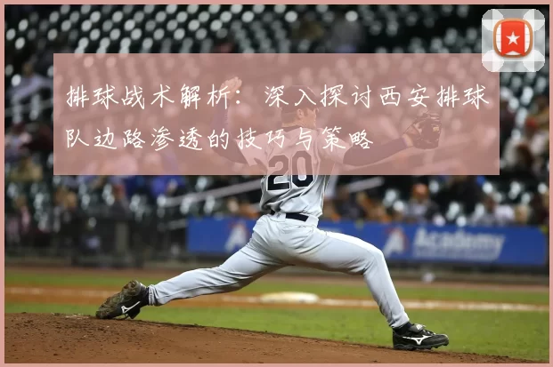 排球战术解析:深入探讨西安排球队边路渗透的技巧与策略
