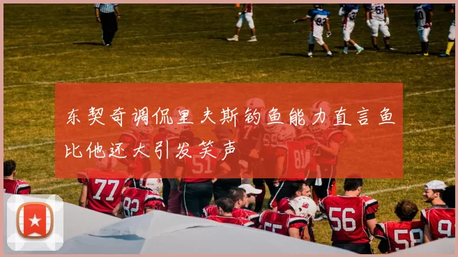 东契奇调侃里夫斯钓鱼能力直言鱼比他还大引发笑声