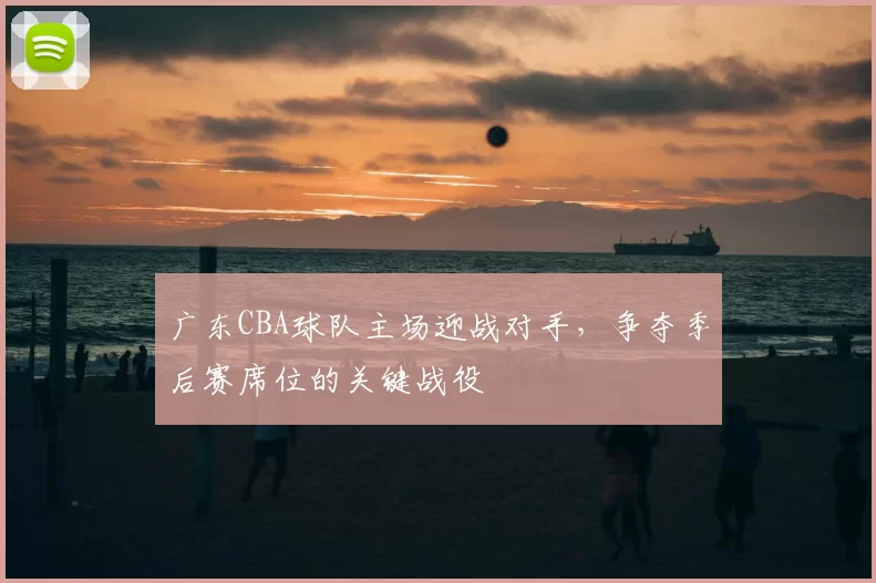 广东CBA球队主场迎战对手，争夺季后赛席位的关键战役