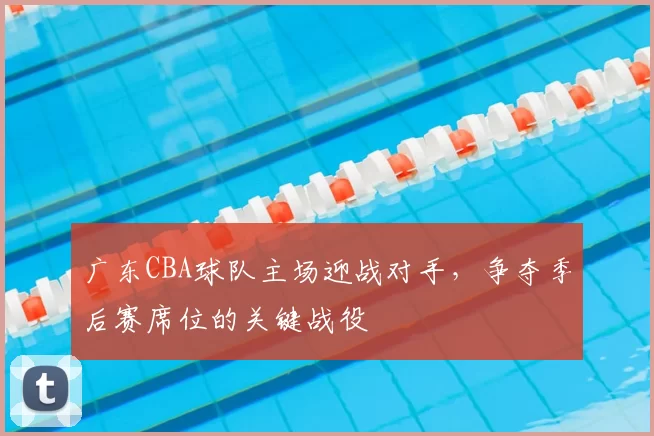 广东CBA球队主场迎战对手，争夺季后赛席位的关键战役