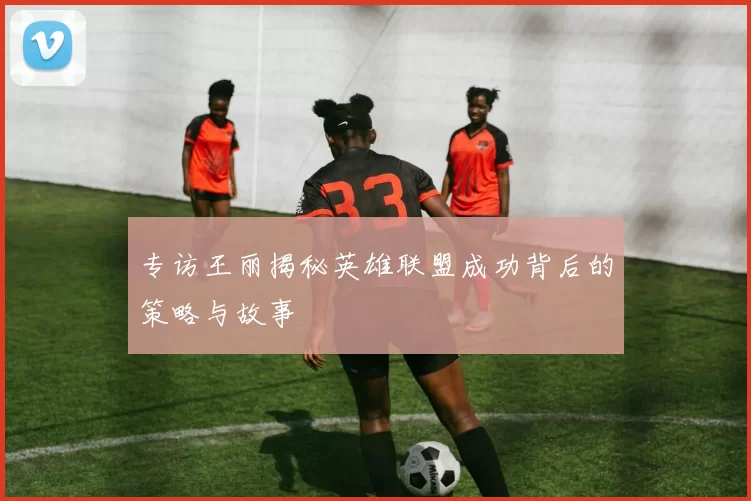 专访王丽揭秘英雄联盟成功背后的策略与故事