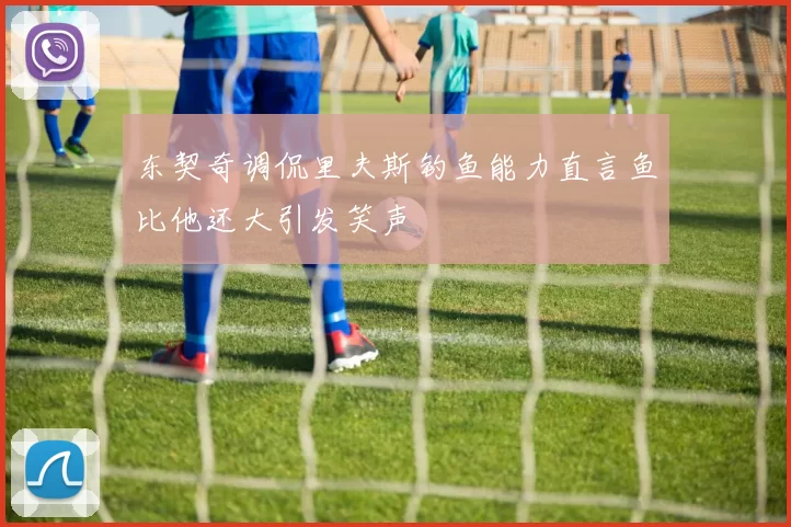 东契奇调侃里夫斯钓鱼能力直言鱼比他还大引发笑声