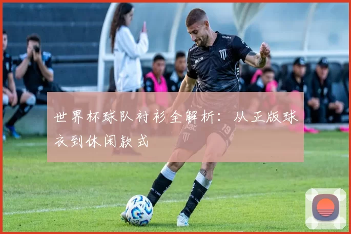世界杯球队衬衫全解析:从正版球衣到休闲款式