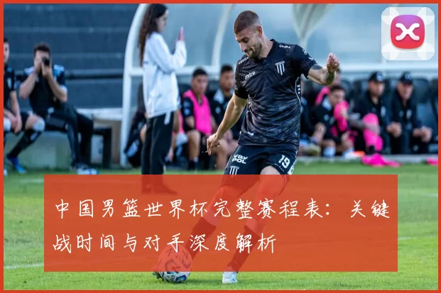 中国男篮世界杯完整赛程表：关键战时间与对手深度解析