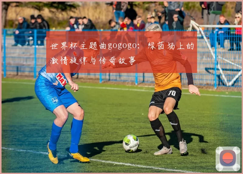 世界杯主题曲gogogo:绿茵场上的激情旋律与传奇故事