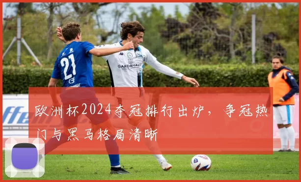 欧洲杯2024夺冠排行出炉,争冠热门与黑马格局清晰