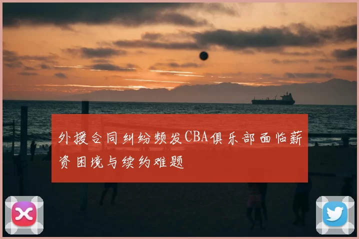 外援合同纠纷频发CBA俱乐部面临薪资困境与续约难题