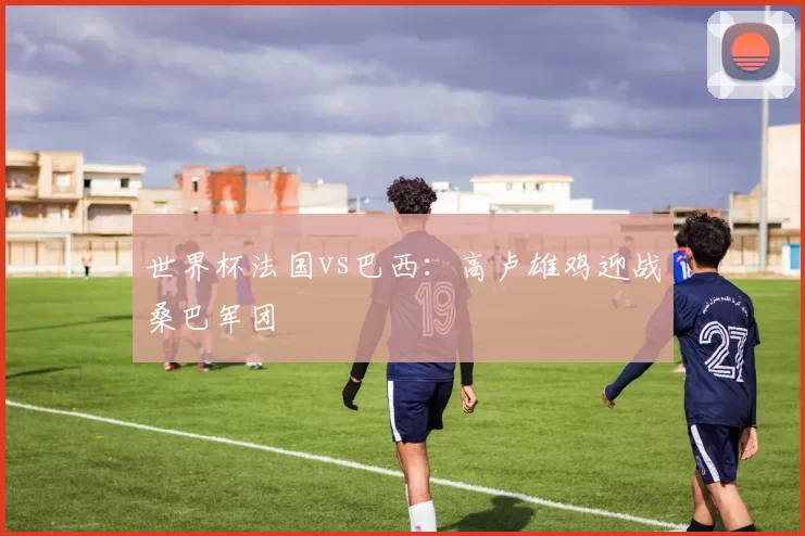 世界杯法国vs巴西:高卢雄鸡迎战桑巴军团