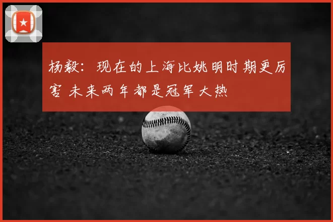 杨毅：现在的上海比姚明时期更厉害 未来两年都是冠军大热