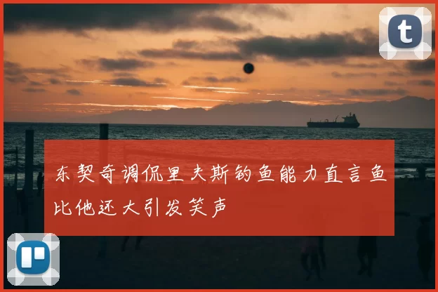 东契奇调侃里夫斯钓鱼能力直言鱼比他还大引发笑声