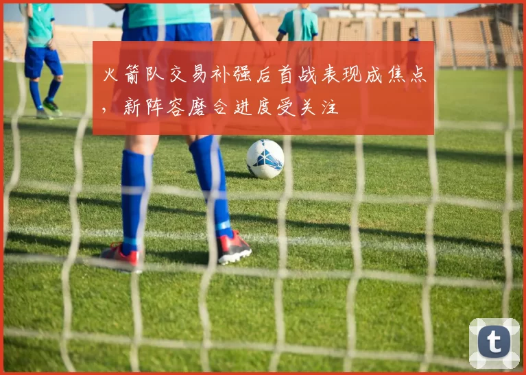 火箭队交易补强后首战表现成焦点,新阵容磨合进度受关注