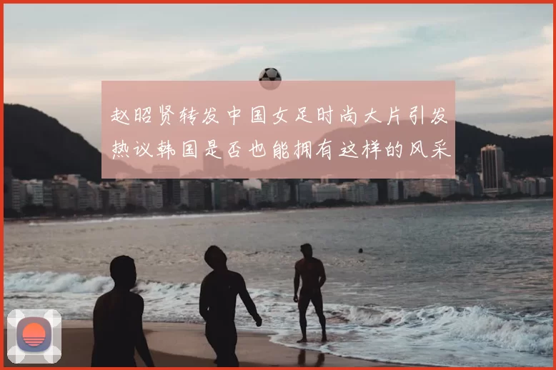 赵昭贤转发中国女足时尚大片引发热议韩国是否也能拥有这样的风采