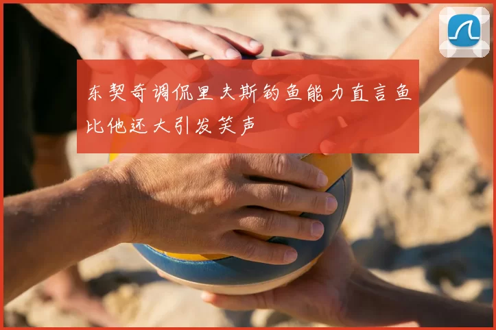 东契奇调侃里夫斯钓鱼能力直言鱼比他还大引发笑声