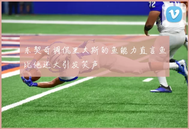 东契奇调侃里夫斯钓鱼能力直言鱼比他还大引发笑声