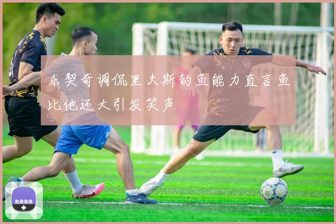 东契奇调侃里夫斯钓鱼能力直言鱼比他还大引发笑声